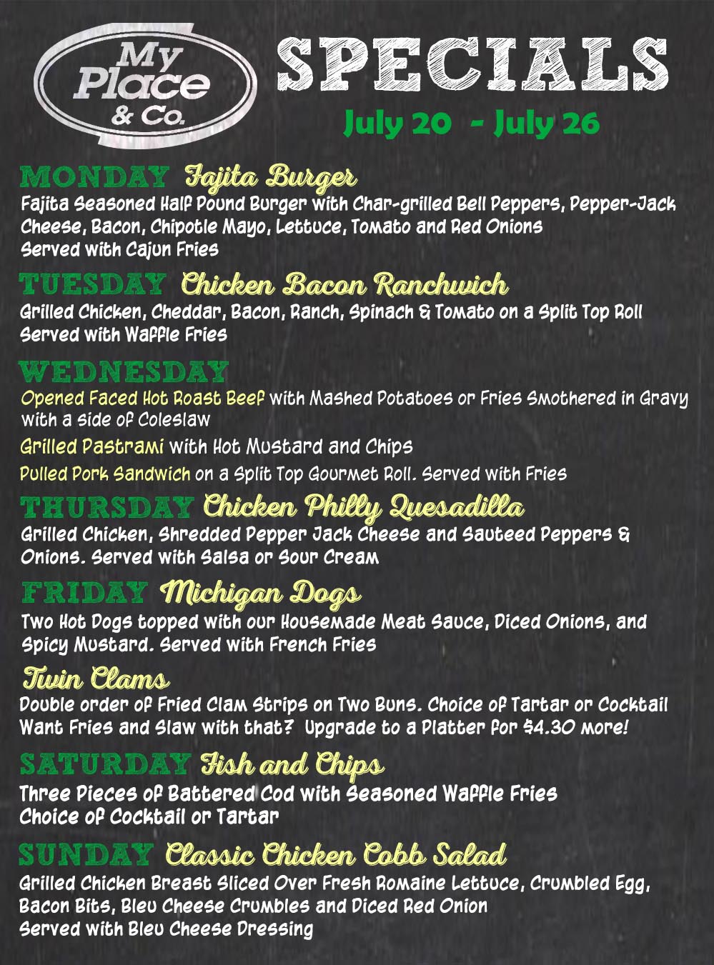 Monday Specals Weekly specials board for July 20–26 at My Place & Co.: Monday Fajita Burger; Tuesday Chicken Bacon Ranchwich; Wednesday Open Faced Hot Roast Beef with sides; Thursday Chicken Philly Quesadilla; Friday Michigan Dogs; Saturday Fish and Chips; Sunday Classic Chicken Cobb Salad.